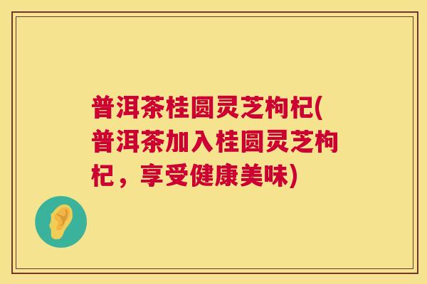 普洱茶桂圆灵芝枸杞(普洱茶加入桂圆灵芝枸杞,享受健康美味) 普洱茶桂圆灵芝枸杞(普洱茶加入桂圆灵芝枸杞,享受健康美味)