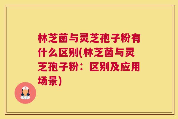林芝菌与灵芝孢子粉有什么区别(林芝菌与灵芝孢子粉：区别及应用场景)