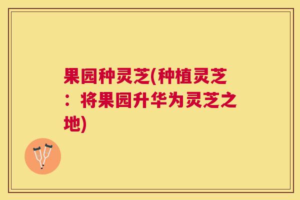 果园种灵芝(种植灵芝：将果园升华为灵芝之地)
