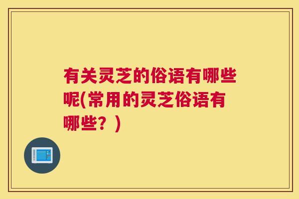 有关灵芝的俗语有哪些呢(常用的灵芝俗语有哪些？)