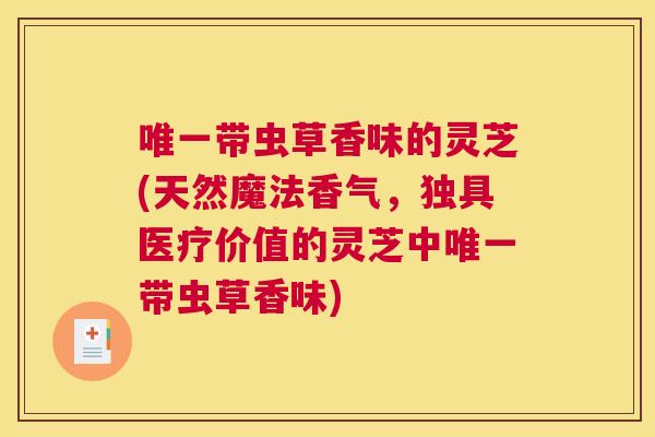 唯一带虫草香味的灵芝(天然魔法香气，独具医疗价值的灵芝中唯一带虫草香味)