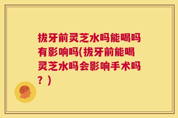 拔牙前灵芝水吗能喝吗有影响吗(拔牙前能喝灵芝水吗会影响手术吗？)