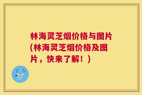 林海灵芝烟价格与图片(林海灵芝烟价格及图片,快来了解!) 林海灵芝烟价格与图片(林海灵芝烟价格及图片,快来了解!)