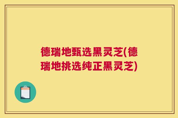 德瑞地甄选黑灵芝(德瑞地挑选纯正黑灵芝)