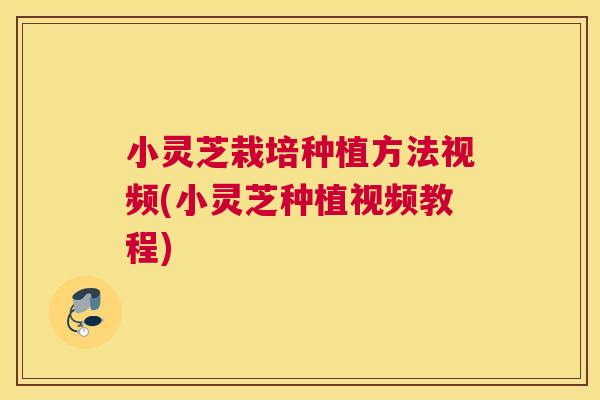 小灵芝栽培种植方法视频(小灵芝种植视频教程) 小灵芝栽培种植方法视频(小灵芝种植视频教程)