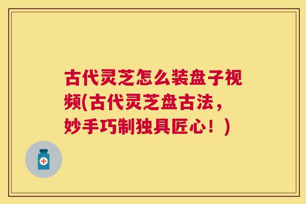 古代灵芝怎么装盘子视频(古代灵芝盘古法，妙手巧制独具匠心！)