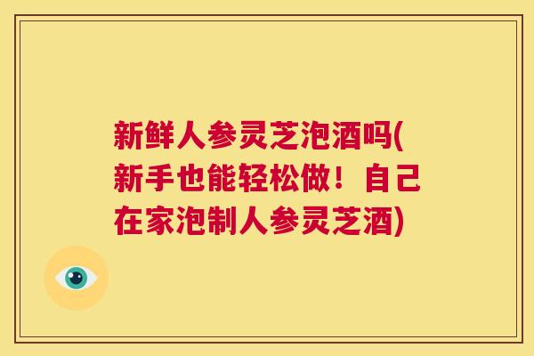 新鲜人参灵芝泡酒吗(新手也能轻松做！自己在家泡制人参灵芝酒)