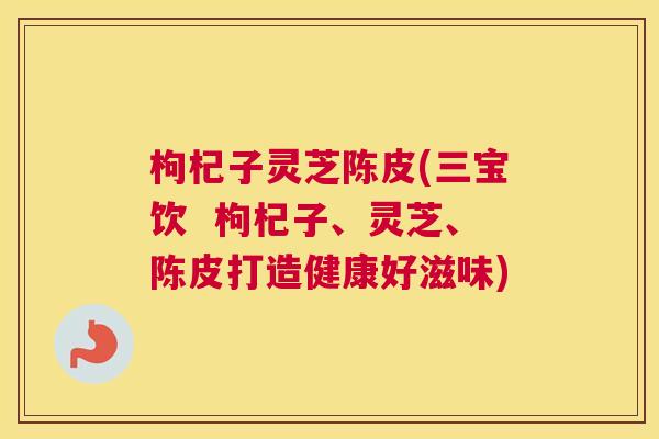 枸杞子灵芝陈皮(三宝饮  枸杞子、灵芝、陈皮打造健康好滋味)