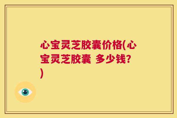 心宝灵芝胶囊价格(心宝灵芝胶囊 多少钱？)