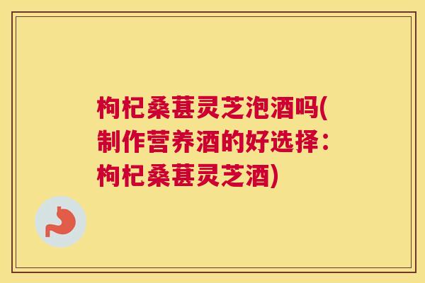 枸杞桑葚灵芝泡酒吗(制作营养酒的好选择：枸杞桑葚灵芝酒)