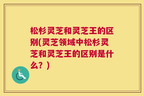 松杉灵芝和灵芝王的区别(灵芝领域中松杉灵芝和灵芝王的区别是什么？)