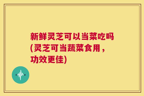 新鲜灵芝可以当菜吃吗(灵芝可当蔬菜食用，功效更佳)