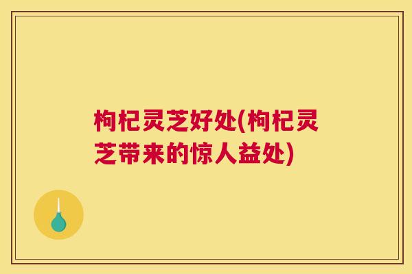枸杞灵芝好处(枸杞灵芝带来的惊人益处)