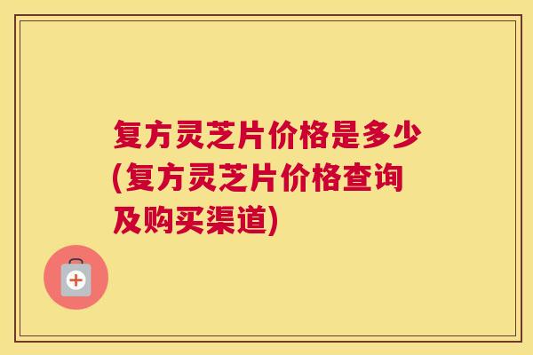 复方灵芝片价格是多少(复方灵芝片价格查询及购买渠道) 复方灵芝片价格是多少(复方灵芝片价格查询及购买渠道)