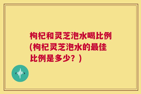枸杞和灵芝泡水喝比例(枸杞灵芝泡水的最佳比例是多少？)
