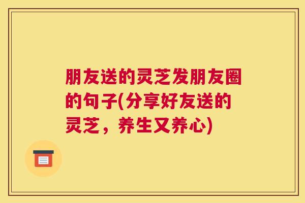 朋友送的灵芝发朋友圈的句子(分享好友送的灵芝，养生又养心)
