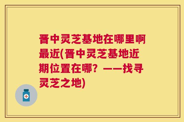 晋中灵芝基地在哪里啊近(晋中灵芝基地近期位置在哪？——找寻灵芝之地)