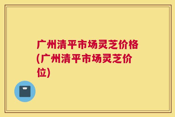 广州清平市场灵芝价格(广州清平市场灵芝价位)