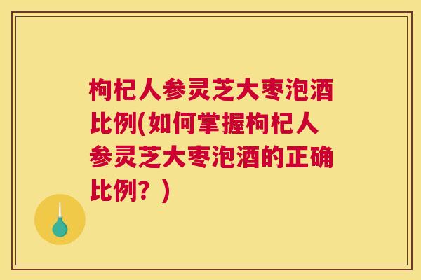 枸杞人参灵芝大枣泡酒比例(如何掌握枸杞人参灵芝大枣泡酒的正确比例？)