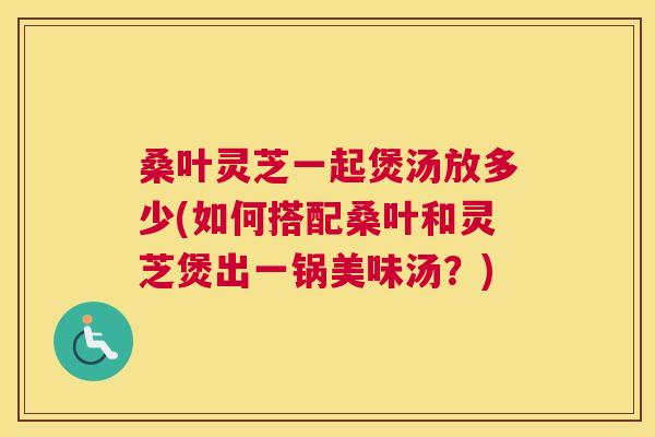 桑叶灵芝一起煲汤放多少(如何搭配桑叶和灵芝煲出一锅美味汤？)