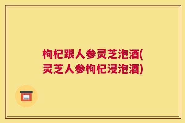 枸杞跟人参灵芝泡酒(灵芝人参枸杞浸泡酒)
