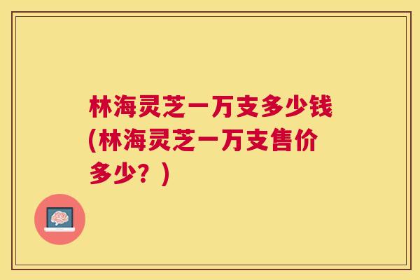 林海灵芝一万支多少钱(林海灵芝一万支售价多少？)