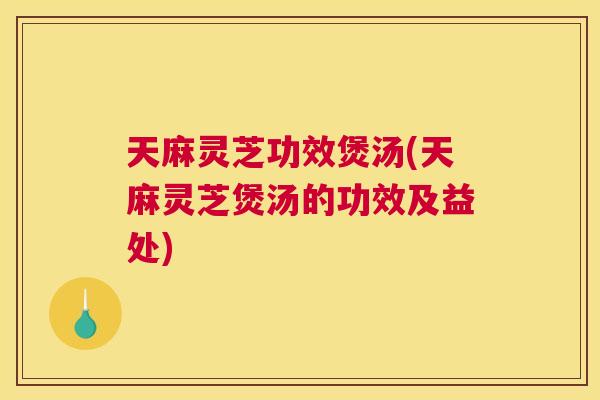 天麻灵芝功效煲汤(天麻灵芝煲汤的功效及益处)