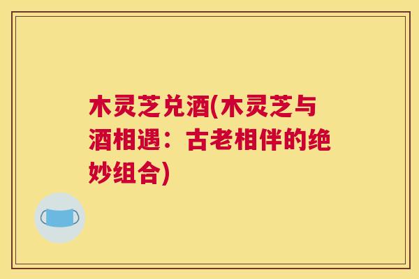 木灵芝兑酒(木灵芝与酒相遇：古老相伴的绝妙组合)