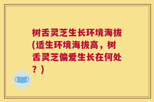 树舌灵芝生长环境海拔(适生环境海拔高，树舌灵芝偏爱生长在何处？)