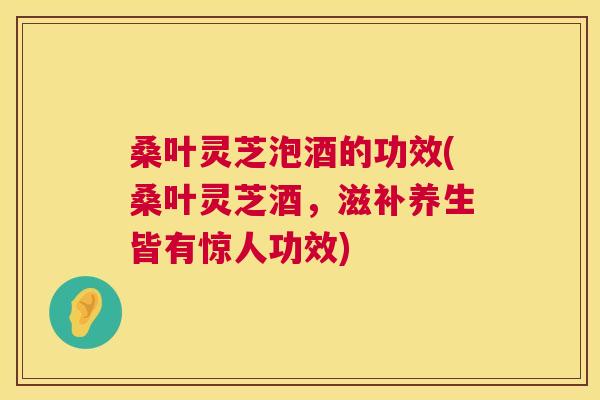 桑叶灵芝泡酒的功效(桑叶灵芝酒，滋补养生皆有惊人功效)