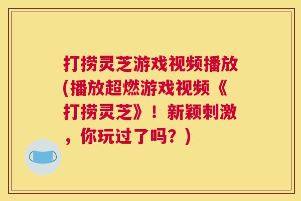 打捞灵芝游戏视频播放(播放超燃游戏视频《打捞灵芝》！新颖刺激，你玩过了吗？)