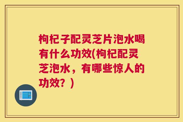 枸杞子配灵芝片泡水喝有什么功效(枸杞配灵芝泡水，有哪些惊人的功效？)