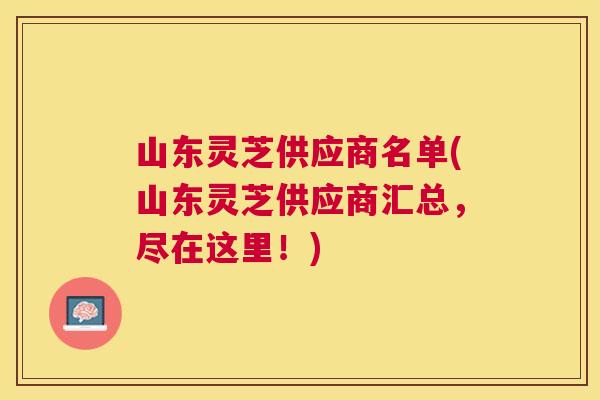 山东灵芝供应商名单(山东灵芝供应商汇总,尽在这里!) 山东灵芝供应商名单(山东灵芝供应商汇总,尽在这里!)