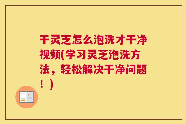 干灵芝怎么泡洗才干净视频(学习灵芝泡洗方法，轻松解决干净问题！)
