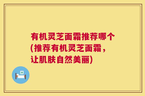有机灵芝面霜推荐哪个(推荐有机灵芝面霜，让肌肤自然美丽)