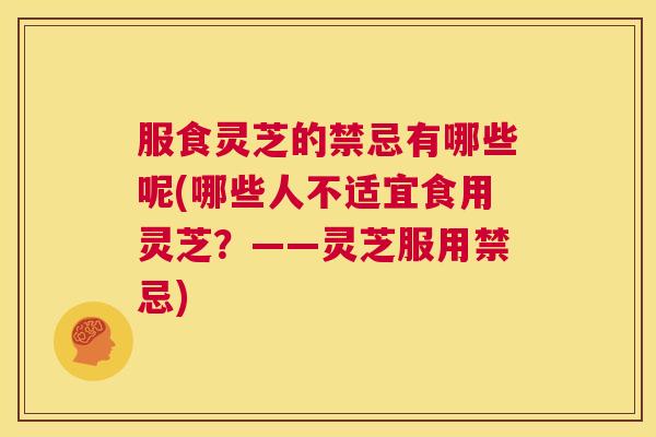 服食灵芝的禁忌有哪些呢(哪些人不适宜食用灵芝?——灵芝服用禁忌) 服食灵芝的禁忌有哪些呢(哪些人不适宜食用灵芝?——灵芝服用禁忌)