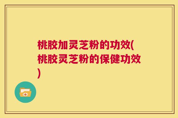 桃胶加灵芝粉的功效(桃胶灵芝粉的保健功效) 桃胶加灵芝粉的功效(桃胶灵芝粉的保健功效)
