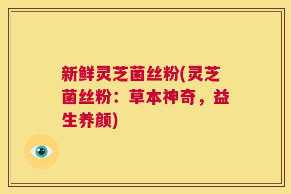 新鲜灵芝菌丝粉(灵芝菌丝粉：草本神奇，益生养颜)