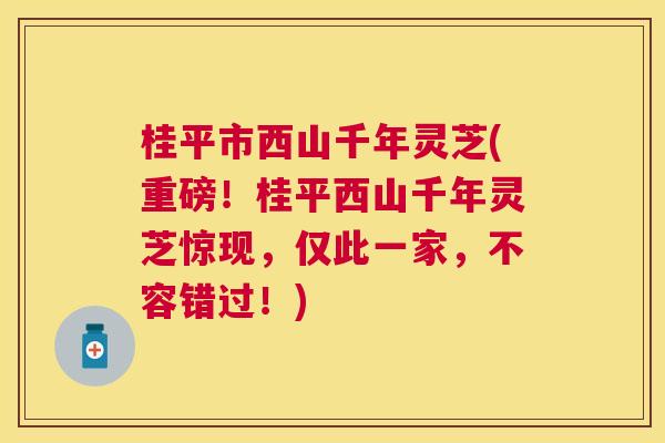 桂平市西山千年灵芝(重磅！桂平西山千年灵芝惊现，仅此一家，不容错过！)
