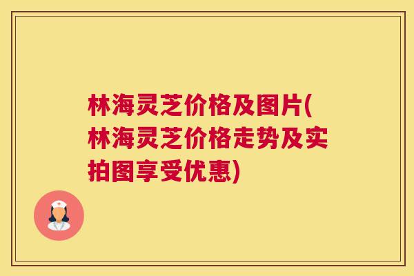 林海灵芝价格及图片(林海灵芝价格走势及实拍图享受优惠) 林海灵芝价格及图片(林海灵芝价格走势及实拍图享受优惠)