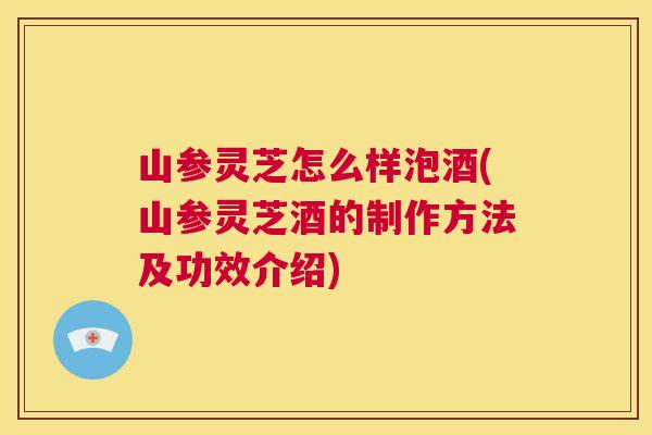 山参灵芝怎么样泡酒(山参灵芝酒的制作方法及功效介绍)