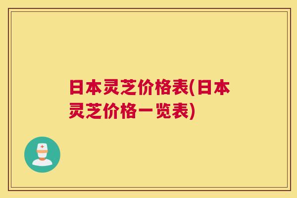 日本灵芝价格表(日本灵芝价格一览表)