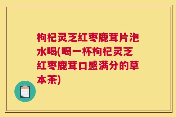 枸杞灵芝红枣鹿茸片泡水喝(喝一杯枸杞灵芝红枣鹿茸口感满分的草本茶)