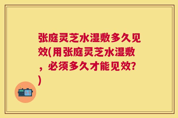 张庭灵芝水湿敷多久见效(用张庭灵芝水湿敷，必须多久才能见效？)