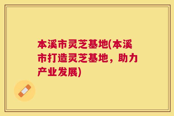 本溪市灵芝基地(本溪市打造灵芝基地，助力产业发展)