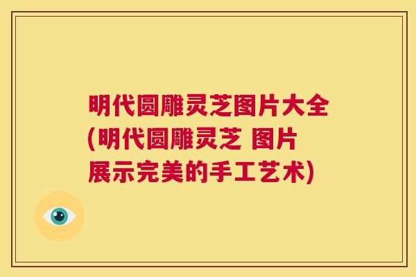明代圆雕灵芝图片大全(明代圆雕灵芝 图片展示完美的手工艺术)