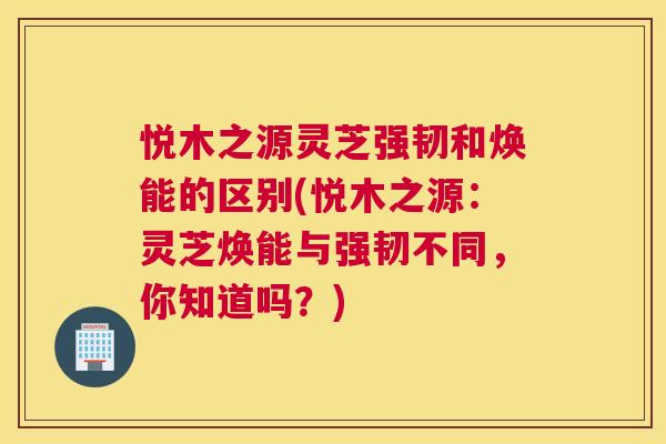 悦木之源灵芝强韧和焕能的区别(悦木之源:灵芝焕能与强韧不同,你知道吗?) 悦木之源灵芝强韧和焕能的区别(悦木之源:灵芝焕能与强韧不同,你知道吗?)
