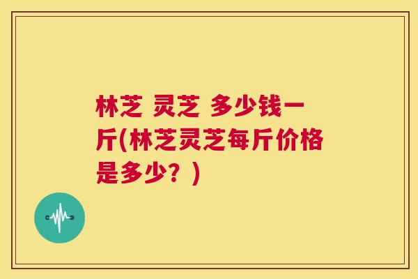 林芝 灵芝 多少钱一斤(林芝灵芝每斤价格是多少？)