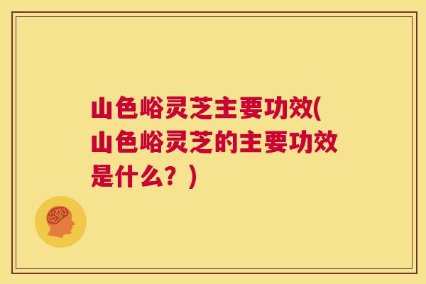 山色峪灵芝主要功效(山色峪灵芝的主要功效是什么?) 山色峪灵芝主要功效(山色峪灵芝的主要功效是什么?)