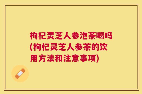 枸杞灵芝人参泡茶喝吗(枸杞灵芝人参茶的饮用方法和注意事项)